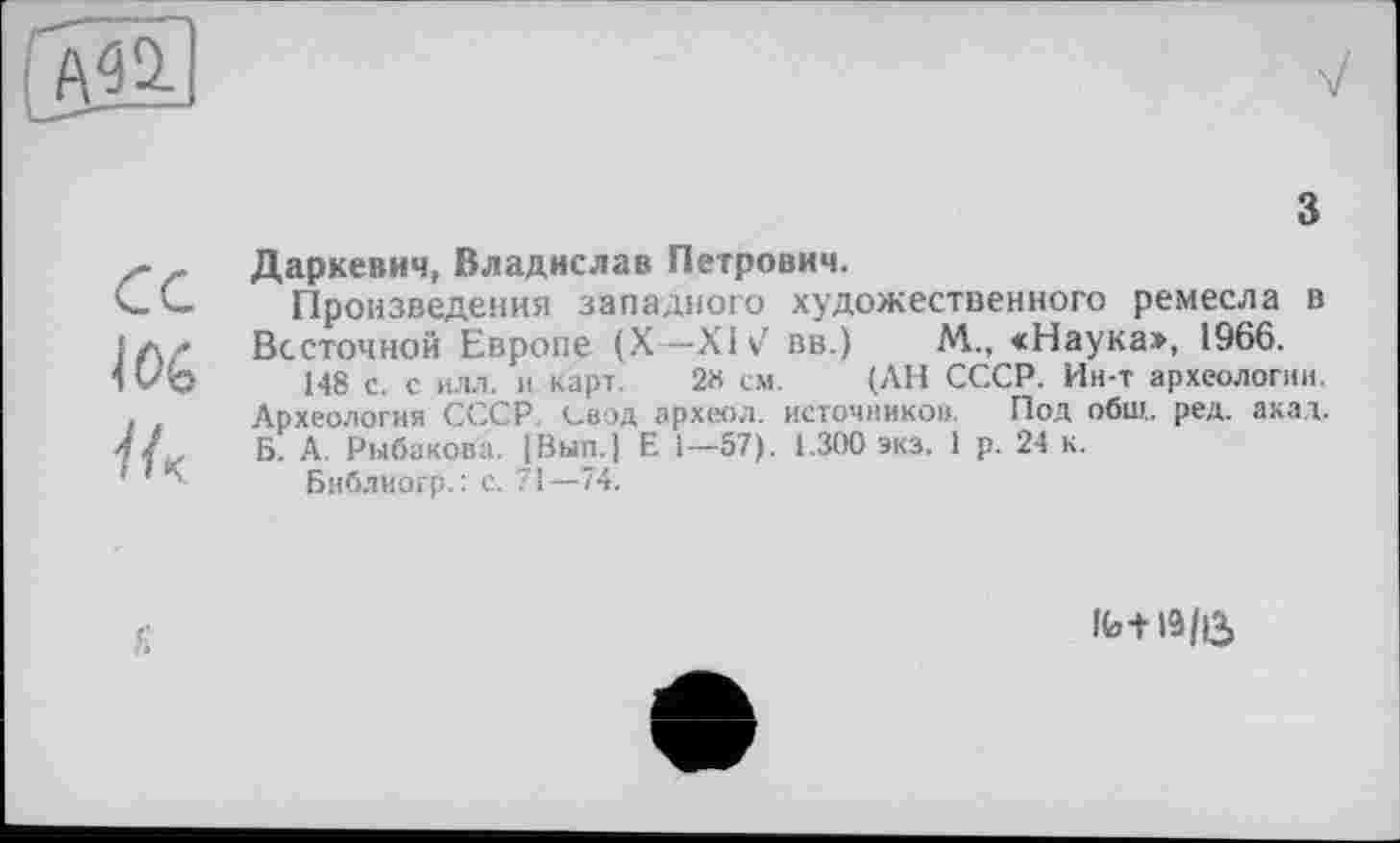 ﻿з
Даркевич, Владислав Петрович.
Произведения западного художественного ремесла в Вссточной Европе (X—XIV вв.) М„ «Наука», 1966.
148 с с ИЛЛ. и карт. 2« см. (АН СССР. Ин-т археологии. Археология СССР. Свод археол. источников. Под общ. ред. акад. Б. А. Рыбакова. IBun.j Е і—-57). 1.300 экз. 1 р. 24 к.
Библиогр.: с. 71—74.
Ib-MS/Û